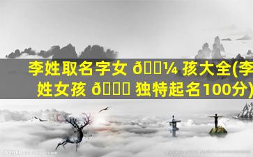 李姓取名字女 🌼 孩大全(李姓女孩 🐎 独特起名100分)